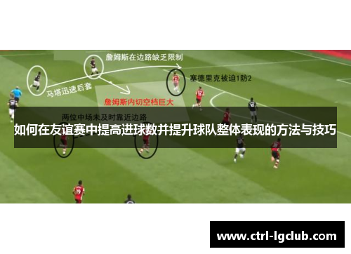 如何在友谊赛中提高进球数并提升球队整体表现的方法与技巧 如何在友谊赛中提高进球数并提升球队整体表现的方法与技巧