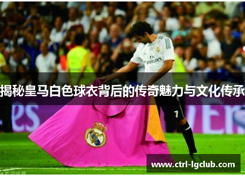 揭秘皇马白色球衣背后的传奇魅力与文化传承