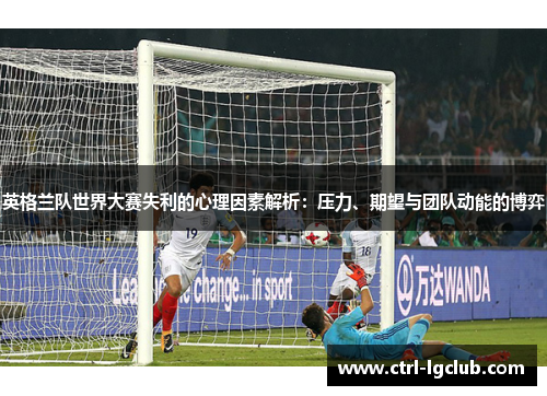 英格兰队世界大赛失利的心理因素解析:压力、期望与团队动能的博弈 英格兰队世界大赛失利的心理因素解析:压力、期望与团队动能的博弈