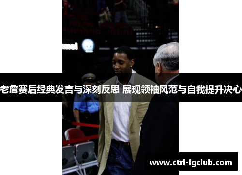 老詹赛后经典发言与深刻反思 展现领袖风范与自我提升决心