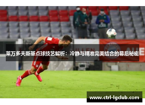 莱万多夫斯基点球技艺解析：冷静与精准完美结合的幕后秘密