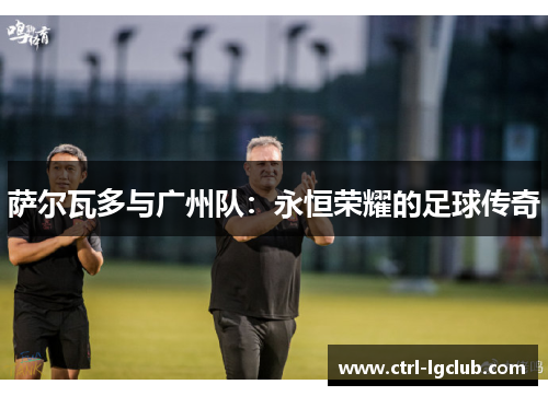 萨尔瓦多与广州队:永恒荣耀的足球传奇 萨尔瓦多与广州队:永恒荣耀的足球传奇