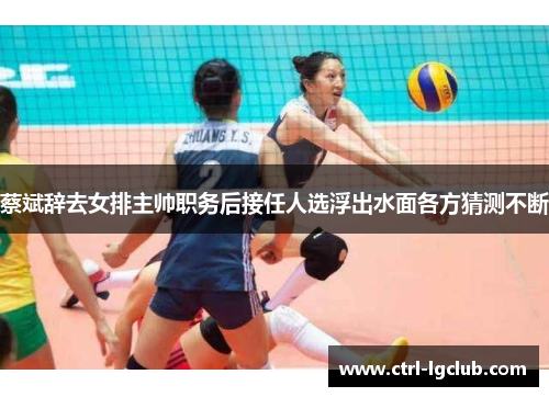 蔡斌辞去女排主帅职务后接任人选浮出水面各方猜测不断