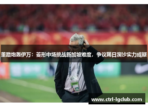 董路炮轰伊万:菱形中场挑战新加坡难度,争议踢日澳沙实力成疑 董路炮轰伊万:菱形中场挑战新加坡难度,争议踢日澳沙实力成疑