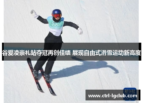 谷爱凌崇礼站夺冠再创佳绩 展现自由式滑雪运动新高度 谷爱凌崇礼站夺冠再创佳绩 展现自由式滑雪运动新高度