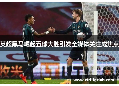 英超黑马崛起五球大胜引发全媒体关注成焦点