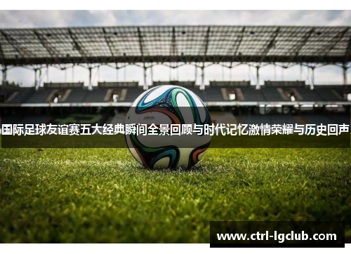 国际足球友谊赛五大经典瞬间全景回顾与时代记忆激情荣耀与历史回声