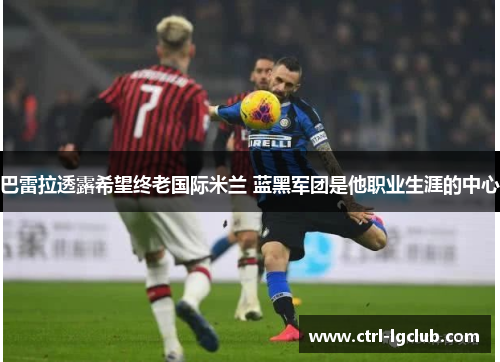 巴雷拉透露希望终老国际米兰 蓝黑军团是他职业生涯的中心