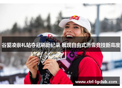 谷爱凌崇礼站夺冠刷新纪录 展现自由式滑雪竞技新高度