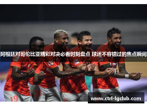 阿根廷对哥伦比亚精彩对决必看时刻盘点 球迷不容错过的焦点瞬间